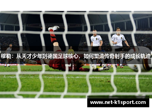穆勒：从天才少年到德国足球核心，如何塑造传奇射手的成长轨迹